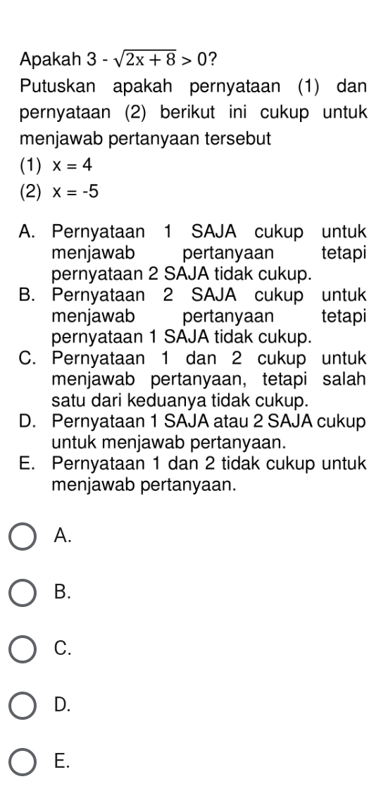 Apakah 3-sqrt(2x+8)>0 ?
Putuskan apakah pernyataan (1) dan
pernyataan (2) berikut ini cukup untuk
menjawab pertanyaan tersebut
(1) x=4
(2) x=-5
A. Pernyataan 1 SAJA cukup untuk
menjawab pertanyaan tetapi
pernyataan 2 SAJA tidak cukup.
B. Pernyataan 2 SAJA cukup untuk
menjawab pertanyaan tetapi
pernyataan 1 SAJA tidak cukup.
C. Pernyataan 1 dan 2 cukup untuk
menjawab pertanyaan， tetapi salah
satu dari keduanya tidak cukup.
D. Pernyataan 1 SAJA atau 2 SAJA cukup
untuk menjawab pertanyaan.
E. Pernyataan 1 dan 2 tidak cukup untuk
menjawab pertanyaan.
A.
B.
C.
D.
E.