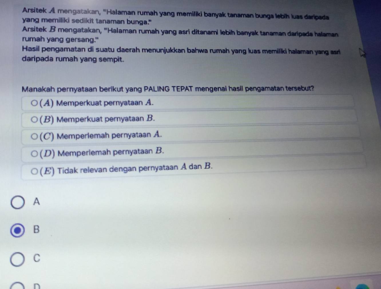 Arsitek A mengatakan, ''Halaman rumah yang memiliki banyak tanaman bunga lebih luas daripada
yang memiliki sedikit tanaman bunga."
Arsitek B mengatakan, "Halaman rumah yang asri ditanami lebih banyak tanaman daripada halaman
rumah yang gersang."
Hasil pengamatan di suatu daerah menunjukkan bahwa rumah yang luas memiliki halaman yang asri
daripada rumah yang sempit.
Manakah pernyataan berikut yang PALING TEPAT mengenai hasil pengamatan tersebut?
(A) Memperkuat pernyataan A.
(B) Memperkuat pernyataan B.
(C) Memperlemah pernyataan A.
(D) Memperlemah pernyataan B.
(E) Tidak relevan dengan pernyataan A dan B.
A
B
C
n