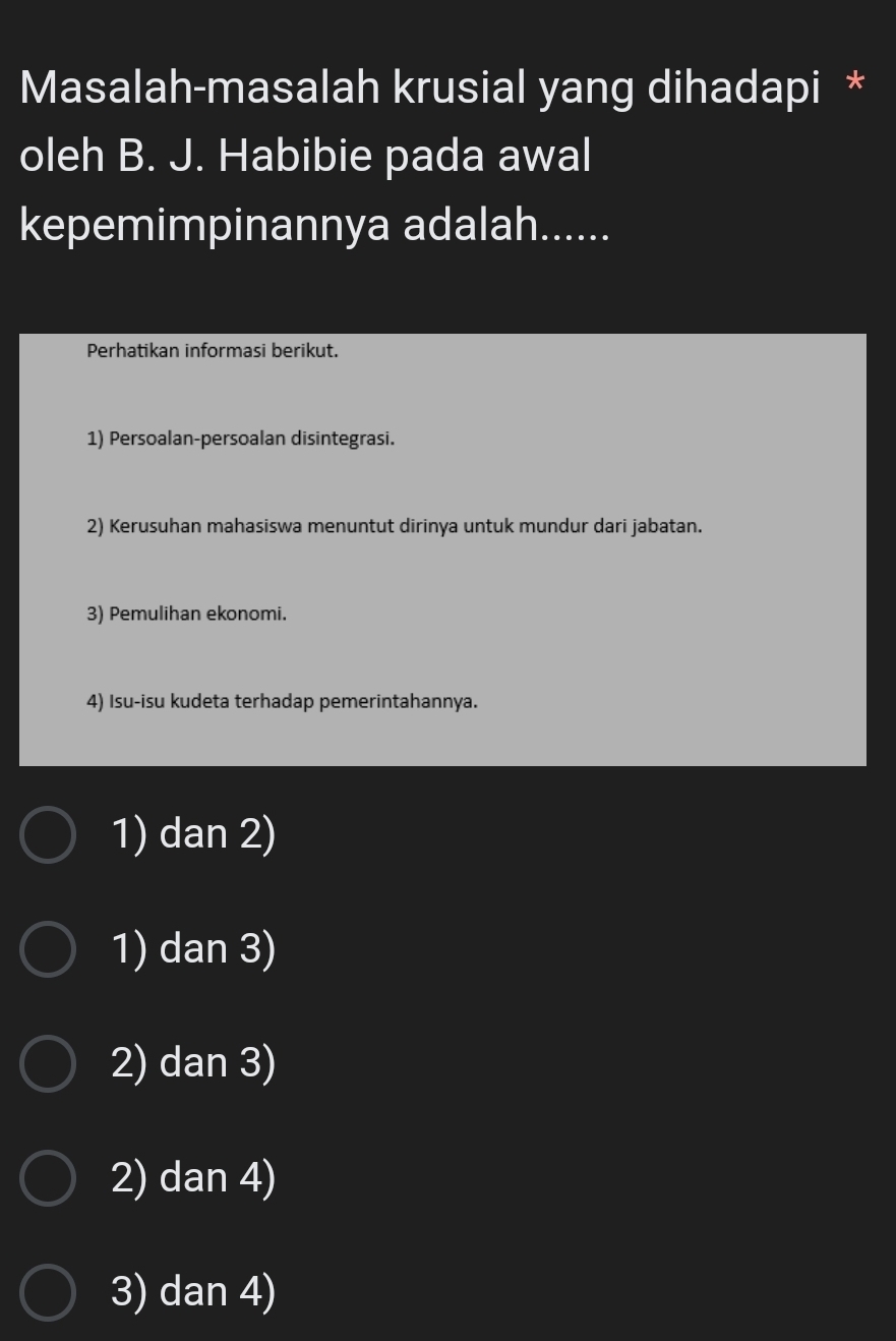 Masalah-masalah krusial yang dihadapi *
oleh B. J. Habibie pada awal
kepemimpinannya adalah......
Perhatikan informasi berikut.
1) Persoalan-persoalan disintegrasi.
2) Kerusuhan mahasiswa menuntut dirinya untuk mundur dari jabatan.
3) Pemulihan ekonomi.
4) Isu-isu kudeta terhadap pemerintahannya.
1) dan 2)
1) dan 3)
2) dan 3)
2) dan 4)
3) dan 4)