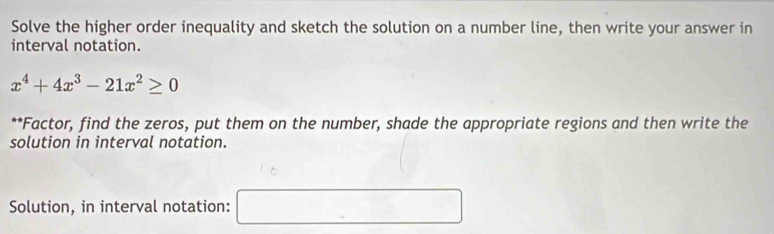 Solve the higher order inequality and sketch the solution on a number line, then write your answer in 
interval notation.
x^4+4x^3-21x^2≥ 0
**Factor, find the zeros, put them on the number, shade the appropriate regions and then write the 
solution in interval notation. 
Solution, in interval notation: □