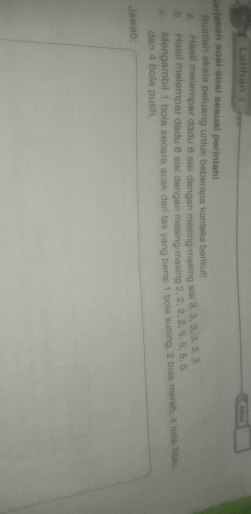 Latihan 1 Nilai 
Kerjakan soal-soal sesuai perintah! 
Buatlah skala peluang untuk beberapa konteks berikut! 
a. Hasil melempar dadu 6 sisi dengan masing-masing sisi 3, 3, 3, 3, 3, 3. 
b. Hasil melempar dadu 8 sisi dengan masing-masing 2, 2, 2, 2, 5, 5, 5, 5. 
c. Mengambil 1 bola secara acak dari tas yang berisi 1 bola kuning, 2 bola merah, 4 bola hijau, 
dan 4 bola putih. 
Jawab: