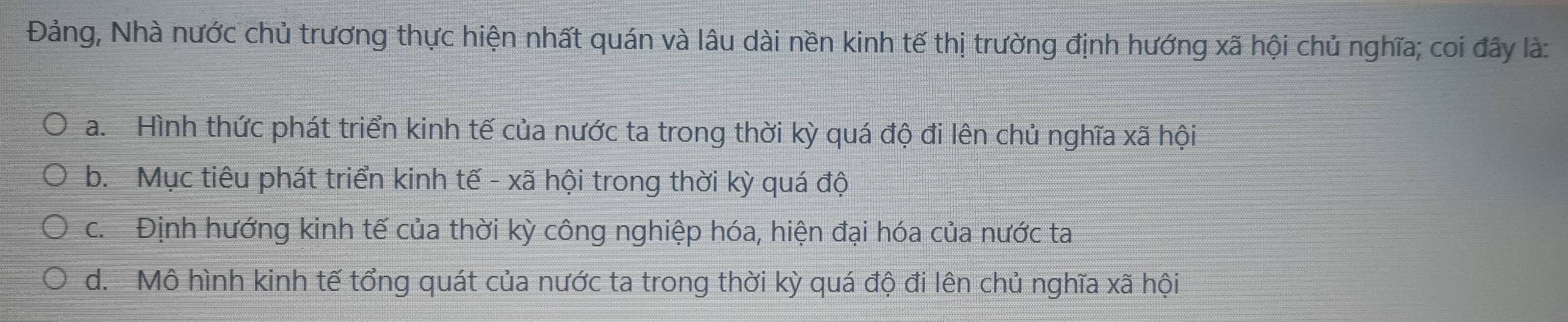 Đảng, Nhà nước chủ trương thực hiện nhất quán và lâu dài nền kinh tế thị trường định hướng xã hội chủ nghĩa; coi đây là:
a. Hình thức phát triển kinh tế của nước ta trong thời kỳ quá độ đi lên chủ nghĩa xã hội
b. Mục tiêu phát triển kinh tế - xã hội trong thời kỳ quá độ
c. Định hướng kinh tế của thời kỳ công nghiệp hóa, hiện đại hóa của nước ta
d. Mô hình kinh tế tổng quát của nước ta trong thời kỳ quá độ đi lên chủ nghĩa xã hội