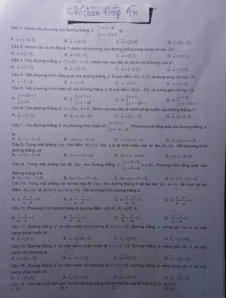 Cầu 1. Vectơ chỉ phương của đường thắng d:beginarrayl x=1-4t y=-2+3tendarray. la:
A. vector u=(-4;3). B. overline u=(4;3). C. overline u=(3;4). D. vector u=(1,-2).
Câu 2. Vector nào dưới đây là 1 vector chỉ phương của đường thẳng song song với trục Ox :
A. u=(1:0). B. u=(1,-1). C. u=(1;1). D. u=(0,1).
Cău 3. Cho đường thẳng d:7x+3y-1=0.  Vectơ nào sau đây là Vectơ chỉ phương của ơ?
A. u=(7,3). B. overline u=(3;7). C. vector u=(-3;7). D. vector u=(2;3).
Câu 4. Việt phương trình tổng quát của đường thắng ư đi qua điểm M(-1;2) và song song với trục Ox .
A. y+2=0. B. x+1=0. C. x-1=0. D. y-2=0.
Câu 5. Việt phương trình tham số của đường thắng ư đi qua điểm M(6,-10) và vuông góc với trục Oy .
A. beginarrayl x=10+t y=6endarray. B. d:beginarrayl x=2+t y=-10endarray. C. d:beginarrayl x=6 y=-10-tendarray. . D. d:beginarrayl x=6 y=-10+tendarray.
Cầu 6, Cho đường thắng d : 2x+3y-4=0 Véctơ nào sau đây là véctơ pháp tuyến của đường thắng đ ?
A overline n_1=(3;2). B. overline n_1=(-4;-6) C. overline n_1=(2;-3). D. overline n_1=(-2;3).
Câu 7. Cho đường thẳng  có phương trình tham số beginarrayl x=5+t y=-9-2tendarray.. Phương trình tổng quát của đường thắng đ
là
A. 2x+y-1=0. B. -2x+y-1=0. C. x+2y+1=0. D. 2x+3y-1=0.
Câu 8, Trong mặt phẳng Oxy cho điểm M(1;2).  Gọi A,B là hình chiếu của M lên Ox,Oy . Viết phương trình
đường thẳng AB .
A. x+2y-1=0. B. 2x+y+2=0. C. 2x+y-2=0. D. x+y-3=0.
Câu 9. Trong mật phẳng tọa độ Oxy, cho đường thẳng d:beginarrayl x=3-5t y=1+4tendarray. (t∈ R). Phương trình tổng quát của
đường thắng d là
A. 4x-5y-7=0. B. 4x+5y-17=0.. C. 4x-5y-17=0.. D. 4x+5y+17=0.
Cầu 15. Trong mật phầng với hệ trục tọa độ Oxy, cho đường thắng ơ cắt hai trục Ox và Oy lần lượt tại hai
diễm A(a;0) vá B(0;b)(a!= 0;b!= 0). Viết phương trình đường thẳng ơ.
A. d: x/a + y/b =0. B. d: x/a - y/b =1. C. d: x/a + y/b =1. D. d: x/b + y/a =1..
Cầu 11. Phương trình đường thắng đi qua hai điểm A(0;4),B(-6;0) là:
A.  x/6 + y/4 =1 B.  x/4 + y/-6 =1. C.  (-x)/4 + y/-6 =1. D.  (-x)/6 + y/4 =1.
Ciu 12. Đường thắng ư có một vectơ chỉ phương là overline u=(3;-4) , Đường thẳng A vuông góc với đ có một
vecto pháp tuyển là:
A overline n_1=(4;3) B. overline n_2=(-4;-3). C. overline n_1=(3;4). D. overline n_1=(3,-4).
Câu 13. Đường thắng ư có một vectơ pháp tuyển là vector n=(-2;-5). Đường thẳng Δ vuông góc với ư có một
vectơ chỉ phương là:
A. overline u_i=(5,-2), B. overline u_1=(-5,2). C. overline u_3=(2;5). D. overline u_4=(2;-5).
Câu 14, Đường thắng ư có một vectơ chỉ phương là overline u=(3,-4). Đường thẳng Δ song song với ư có một
vecto pháp tuyển là:
A. overline n_1=(4,3) B. overline n_1=(-4;3) C overline n_3=(3;4) D. overline u_4=(3;-4)
Cầu 15. Tính điện tích tam giác tạo bởi đường thắng AB với hai trục tọa độ biết A(2,3), B (4,5)
A 0,5 8. 2 C. 1 D. 2.5
7