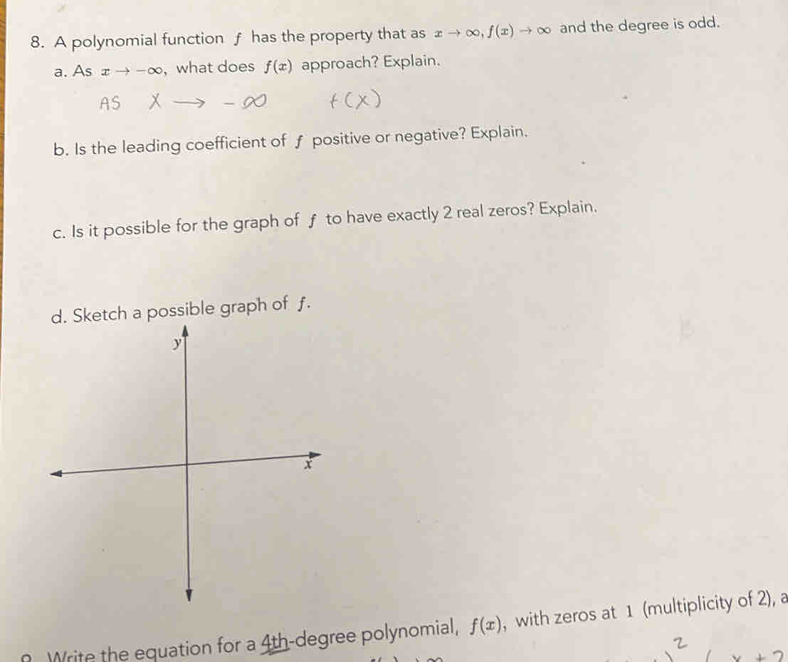 A polynomial function f has the property that as xto ∈fty , f(x)to ∈fty and the degree is odd. 
a. As xto -∈fty , what does f(x) approach? Explain. 
b. Is the leading coefficient of f positive or negative? Explain. 
c. Is it possible for the graph of f to have exactly 2 real zeros? Explain. 
etch a possible graph of f. 
Write the equation for a 4th-degree polynomial, f(x) , with zeros at 1 (multiplicity of 2), a