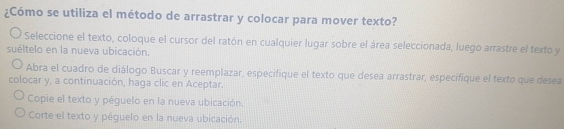 ¿Cómo se utiliza el método de arrastrar y colocar para mover texto?
Seleccione el texto, coloque el cursor del ratón en cualquier lugar sobre el área seleccionada, luego arrastre el texto y
suéltelo en la nueva ubicación.
Abra el cuadro de diálogo Buscar y reemplazar, especifique el texto que desea arrastrar, especifique el texto que desea
colocar y, a continuación, haga clic en Aceptar.
Copie el texto y péguelo en la nueva ubicación.
Corte el texto y péguelo en la nueva ubicación