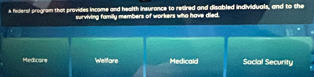 A federal program that provides income and health insurance to retired and disabled individuals, and to the
surviving family members of workers who have died.
Medicare Welfare Medicald Soclal Security