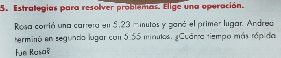 Estrategias para resolver problemas. Elige una operación. 
Rosa corrió una carrera en 5.23 minutos y ganó el primer lugar. Andrea 
terminó en segundo lugar con 5.55 minutos. ¿Cuánto tiempo más rápida 
fue Rosa?