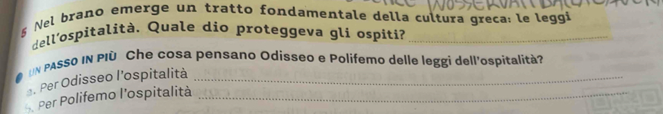 Nel brano emerge un tratto fondamentale della cultura greca: le leggi 
dell'ospitalità. Quale dio proteggeva gli ospiti?_ 
UN PASSO IN PID Che cosa pensano Odisseo e Polifemo delle leggi dell'ospitalità? 
. Per Odisseo l'ospitalità_ 
Per Polifemo l’ospitalità_