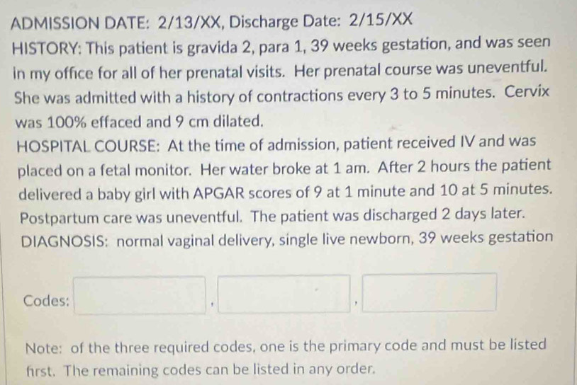 ADMISSION DATE: 2/13/XX, Discharge Date: 2/15/XX 
HISTORY: This patient is gravida 2, para 1, 39 weeks gestation, and was seen 
in my office for all of her prenatal visits. Her prenatal course was uneventful. 
She was admitted with a history of contractions every 3 to 5 minutes. Cervix 
was 100% effaced and 9 cm dilated. 
HOSPITAL COURSE: At the time of admission, patient received IV and was 
placed on a fetal monitor. Her water broke at 1 am. After 2 hours the patient 
delivered a baby girl with APGAR scores of 9 at 1 minute and 10 at 5 minutes. 
Postpartum care was uneventful. The patient was discharged 2 days later. 
DIAGNOSIS: normal vaginal delivery, single live newborn, 39 weeks gestation 
Codes: □ ,□ ,□
Note: of the three required codes, one is the primary code and must be listed 
frst. The remaining codes can be listed in any order.