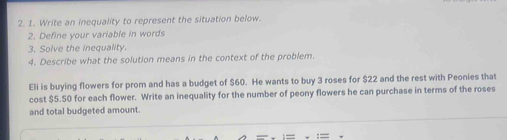 Write an inequality to represent the situation below. 
2. Define your variable in words 
3. Solve the inequality. 
4. Describe what the solution means in the context of the problem. 
Eli is buying flowers for prom and has a budget of $60. He wants to buy 3 roses for $22 and the rest with Peonies that 
cost $5.50 for each flower. Write an inequality for the number of peony flowers he can purchase in terms of the roses 
and total budgeted amount.