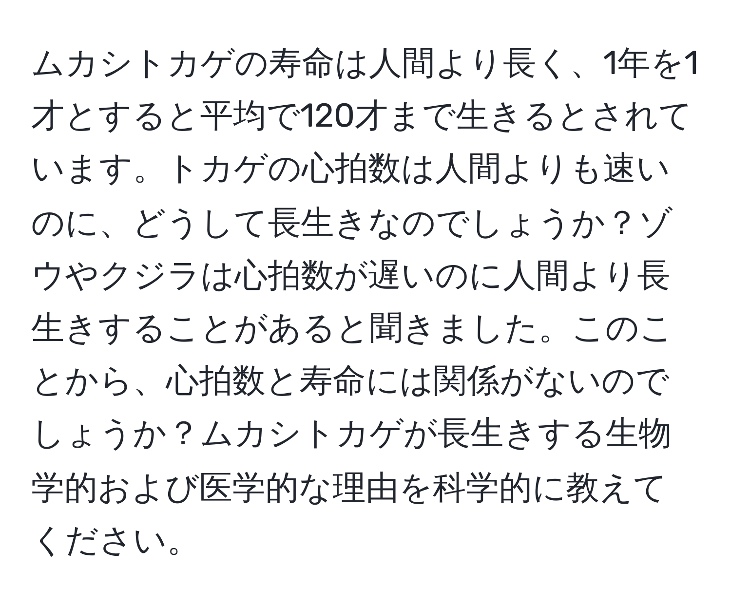 ムカシトカゲの寿命は人間より長く、1年を1才とすると平均で120才まで生きるとされています。トカゲの心拍数は人間よりも速いのに、どうして長生きなのでしょうか？ゾウやクジラは心拍数が遅いのに人間より長生きすることがあると聞きました。このことから、心拍数と寿命には関係がないのでしょうか？ムカシトカゲが長生きする生物学的および医学的な理由を科学的に教えてください。