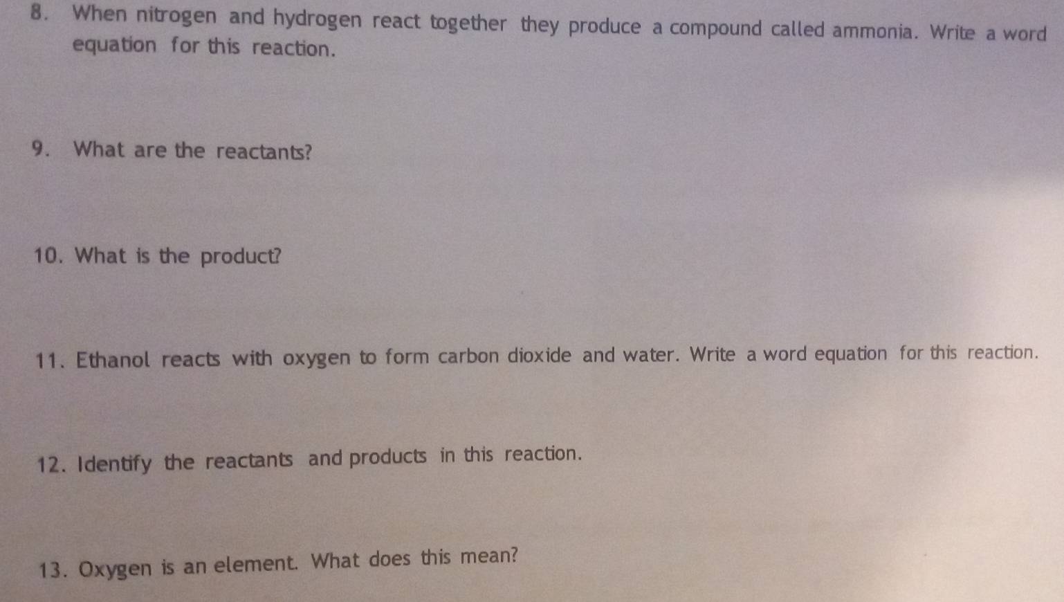 When nitrogen and hydrogen react together they produce a compound called ammonia. Write a word 
equation for this reaction. 
9. What are the reactants? 
10. What is the product? 
11. Ethanol reacts with oxygen to form carbon dioxide and water. Write a word equation for this reaction. 
12. Identify the reactants and products in this reaction. 
13. Oxygen is an element. What does this mean?