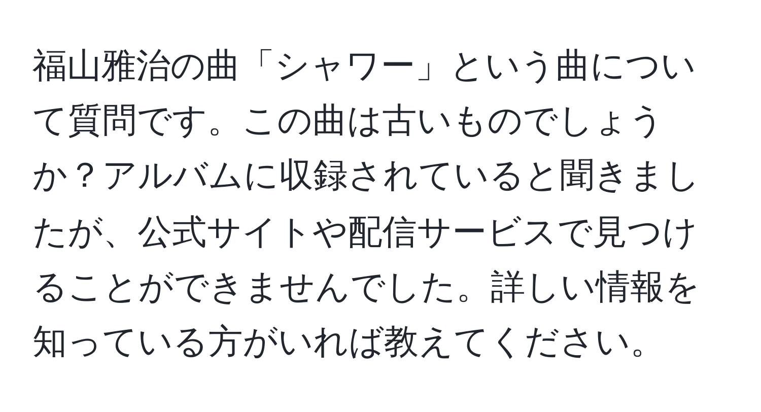 福山雅治の曲「シャワー」という曲について質問です。この曲は古いものでしょうか？アルバムに収録されていると聞きましたが、公式サイトや配信サービスで見つけることができませんでした。詳しい情報を知っている方がいれば教えてください。