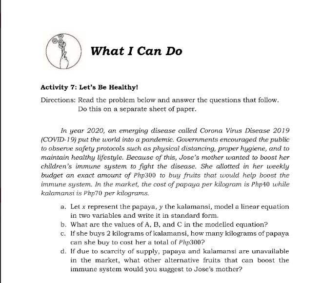 What I Can Do 
Activity 7: Let's Be Healthy! 
Directions: Read the problem below and answer the questions that follow. 
Do this on a separate sheet of paper. 
In year 2020, an emerging disease called Corona Virus Disease 2019
(COVID-19) put the world into a pandemic. Governments encouraged the public 
to observe safety protocols such as physical distancing, proper hygiene, and to 
maintain healthy lifestyle. Because of this, Jose’s mother wanted to boost her 
children's immune system to fight the disease. She allotted in her weekly 
budget an exact amount of Php300 to buy fruits that would help boost the 
immune system. In the market, the cost of papaya per kilogram is Php40 while 
kalamansi is Php70 per kilograms. 
a. Let x represent the papaya, y the kalamansi, model a linear equation 
in two variables and write it in standard form. 
b. What are the values of A, B, and C in the modelled equation? 
c. If she buys 2 kilograms of kalamansi, how many kilograms of papaya 
can she buy to cost her a total of Php300? 
d. If due to scarcity of supply, papaya and kalamansi are unavailable 
in the market, what other alternative fruits that can boost the 
immune system would you suggest to Jose's mother?