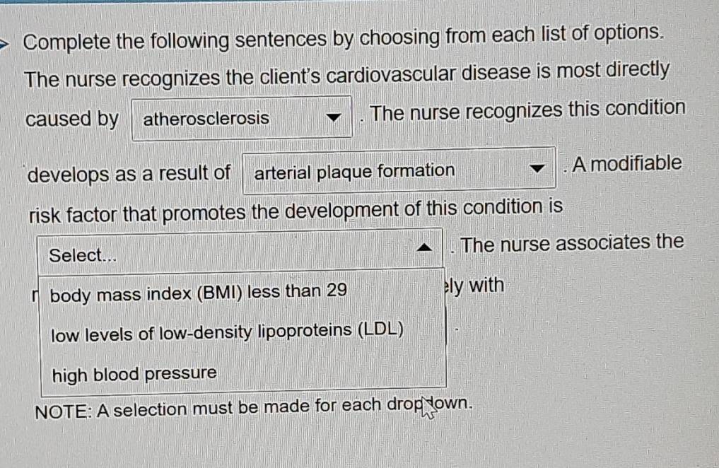 Complete the following sentences by choosing from each list of options.
The nurse recognizes the client's cardiovascular disease is most directly
caused by atherosclerosis . The nurse recognizes this condition
develops as a result of arterial plaque formation . A modifiable
risk factor that promotes the development of this condition is
Select... . The nurse associates the
r body mass index (BMI) less than 29 ely with
low levels of low-density lipoproteins (LDL)
high blood pressure
NOTE: A selection must be made for each drop lown.