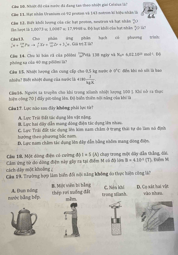 Nhiệt độ của nước đá đang tan theo nhiệt giai Celsius là?
Câu 11. Hạt nhân Uranium có 92 proton và 143 notron kí hiệu nhân là
Câu 12. Biết khối lượng của các hạt proton, neutron và hạt nhân beginarrayr 18^18O
lần lượt là 1,0073 u; 1,0087 u; 17,9948 u. Độ hụt khối của hạt nhân _8^((18)O là?
Câu13. Cho phản ứng phân hạch có phương trình:
_0^1n+_(94)^(239)Puto _2^AXe+_(40)^(103)Zr+3_0^1n. Giá trị Z là?
Câu 14. Chu kì bán rã của pôlôni _(84)^(210)P Plà 138 ngày và N_A)=6,02.10^(23)mol^(-1). . Độ
phóng xạ của 40 mg pôlôni là?
Câu 15. Nhiệt lượng cần cung cấp cho 0,5 kg nước ở 0°C đến khi nó sôi là bao
nhiêu? Biết nhiệt dung của nước là 4180 J/kg.K .
Câu16. Người ta truyền cho khí trong xilanh nhiệt lượng 100 J. Khí nở ra thực
hiện công 70 J đấy pit-tông lên. Độ biến thiên nội năng của khí là
Câu17. Lực nào sau đây không phải lực từ?
A. Lực Trái Đất tác dụng lên vật nặng.
B. Lực hai dây dẫn mang dòng điện tác dụng lên nhau.
C. Lực Trái đất tác dụng lên kim nam châm ở trạng thái tự do làm nó định
hướng theo phương bắc nam.
D. Lực nam châm tác dụng lên dây dẫn bằng nhôm mang dòng điện.
Câu 18. Một dòng điện có cường độ I=5 (A) chạy trong một dây dẫn thẳng, dài.
Cảm ứng từ do dòng điện này gây ra tại điểm M có độ lớn B=4.10^(-5)(T). Điểm M
cách dây một khoảng ¿
Câu 19. Trường hợp làm biến đổi nội năng không do thực hiện công là?
B. Một viên bi bằng C. Nén khí D. Cọ xát hai vật
A. Đun nóng thép rơi xuống đất
nước bằng bếp. mềm. trong xilanh. vào nhau.