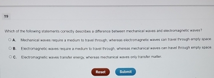 Which of the following statements correctly describes a difference between mechanical waves and electromagnetic waves?
A. Mechanical waves require a medium to travel through, whereas electromagnetic waves can travel through empty space
B. Electromagnetic waves require a medium to travel through, whereas mechanical waves can travel through emply space.
C. Electromagnetic waves transfer energy, whereas mechanical waves only transfer matter.
Reset Submit