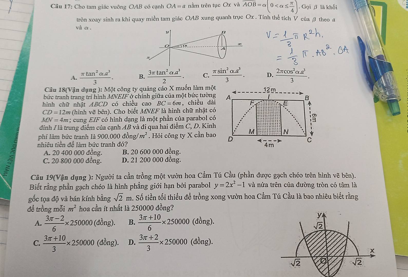 Cho tam giác vuông OAB có cạnh OA=a nằm trên tục Ox và overline AOB=alpha (0 . Gọi β là khối
tròn xoay sinh ra khi quay miền tam giác OAB xung quanh trục Ox . Tính thể tích V của β theo a
và α.
A.  (π tan^2alpha .a^3)/3 . B.  (3π tan^2alpha .a^3)/2 . C.  (π sin^2alpha .a^3)/3 . D.  (2π cos^2alpha .a^3)/3 .
Câu 18(Vận dụng ): Một công ty quảng cáo X muốn làm một
bức tranh trang trí hình MNEIF ở chính giữa của một bức tường
hình chữ nhật ABCD có chiều cao BC=6m , chiều dài
CD=12m (hình vẽ bên). Cho biết MNEF là hình chữ nhật có
MN=4m; cung EIF có hình dạng là một phần của parabol có
đỉnh / là trung điểm của cạnh AB và đi qua hai điểm C, D. Kinh
phí làm bức tranh là 900.000dhat on σ /m^2. Hỏi công ty X cần bao
nhiêu tiền để làm bức tranh đó?
A. 20 400 000 đồng. B. 20 600 000 đồng.
a C. 20-800 000 đồng. D. 21 200 000 đồng.
Câu 19(Vận dụng ): Người ta cần trồng một vườn hoa Cầm Tú Cầu (phần được gạch chéo trên hình vẽ bên).
Biết rằng phần gạch chéo là hình phẳng giới hạn bởi parabol y=2x^2-1 và nửa trên của đường tròn có tâm là
gốc tọa độ và bán kính bằng sqrt(2)m. Số tiền tối thiểu để trồng xong vườn hoa Cầm Tú Cầu là bao nhiêu biết rằng
đề trồng mỗi m^2 hoa cần ít nhất là 250000 đồng?
A.  (3π -2)/6 * 250000 (đồng). B.  (3π +10)/6 * 250000 (đồng).
C.  (3π +10)/3 * 250000 (đồng). D.  (3π +2)/3 * 250000 (đồng).