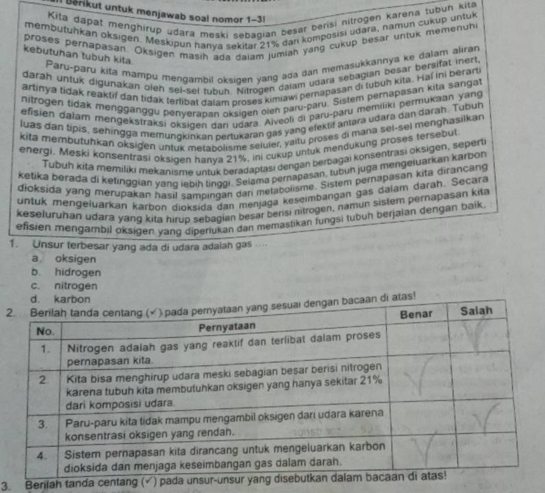 Berikut untuk menjawab soal nomor 1-3!
Kita dapat menghirup udara meski sebagian besar berisi nitrogen karena tubun kita
membutuhkan oksigen. Meskipun hanya sekitar 21% dari komposisi udara, namun cukup untuk
proses pernapasan. Oksigen masih ada dalam jumiah yang cukup besar untuk memenuhi
kebutuhan tubuh kita.
Paru-paru kita mampu mengambil oksigen yang ada dan memasukkannya ke dalam aliran
darah untuk digunakan oieh sel-sel tubuh. Nitrogen dalam udara sebagian besar bersifat inert,
artinya tidak reaktif dan tidak terlibat dalam proses kimiawi pernapasan di tubun kita. Haí ini berarti
nitrogen tidak mengganggu penyerapan oksigen oien paru-paru. Sistem pernapasan kita sangat
efisien dalam mengekstraksi oksigen dari udara. Aiveoli di paru-paru memiliki permukaan yang
luas dan tipis, sehingga memungkinkan pertukaran gas yang efektif antara udara dan darah. Tubuh
kita membutuhkan oksigen untuk metabolisme seluier, yaitu proses di mana sel-sel menghasilkan
energi, Meski konsentrasi oksigen hanya 21%, ini cukup untuk mendukung proses tersebut
Tubuh kita memiliki mekanisme untuk beradaptasi dengan berbagai konsentrasi oksigen, seperti
ketika berada di ketinggian yanq iebih tinggi. Selama pernapasan, tubun juga mengeiuarkan karbon
dioksida yang merupakan hasil sampingan dari metabolisme. Sistem pernapasan kita dirancang
untuk mengeluarkan karbon dioksida dan menjaga keseimbangan gas dalam daraḥ. Secara
keseluruhan udara yang kita hirup sebagian besar berisi nitrogen, namun sistem pernapasan kita
efisien mengambil oksigen yang diperiukan dan memastikan fungsi tubuh berjaian dengan baik.
1. Unsur terbesar yang ada di udara adaiah gas....
a oksigen
b. hidrogen
c. nitrogen
2di atas!
3. Berilah tanda centan