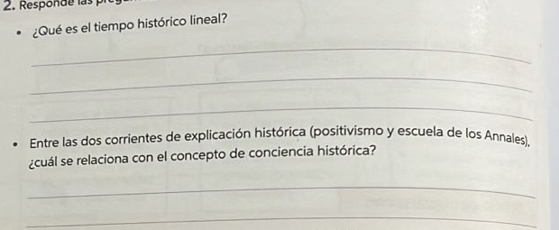 Responde las 
¿Qué es el tiempo histórico lineal? 
_ 
_ 
_ 
Entre las dos corrientes de explicación histórica (positivismo y escuela de los Annales), 
¿cuál se relaciona con el concepto de conciencia histórica? 
_ 
_