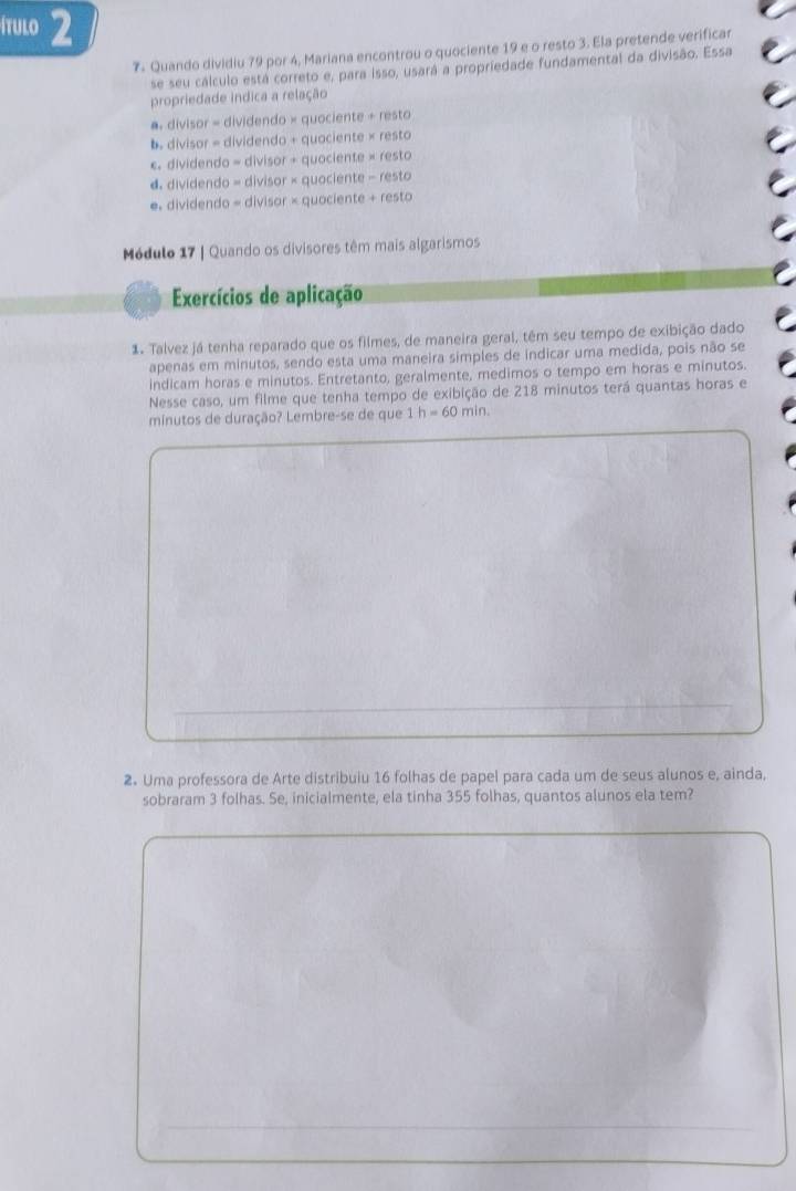 ítulo 2
7- Quando dividiu 79 por 4, Mariana encontrou o quociente 19 e o resto 3. Ela pretende verificar
se seu cálculo está correto e, para isso, usará a propriedade fundamental da divisão. Essa
propriedade indica a relação
a. divisor = dividendo × quociente +resto
b. divisor = dividendo + quaciente * resto
c. dividendo = 1|v|sor+ quoci ente* resto
d. dividendo = div isor* c quocie nte-resto
e. dividendo =di sor* quc clente+resto 
Módulo 17 | Quando os divisores têm mais algarismos
Exercícios de aplicação
1. Talvez já tenha reparado que os filmes, de maneira geral, têm seu tempo de exibição dado
apenas em minutos, sendo esta uma maneira simples de indicar uma medida, pois não se
indicam horas e minutos. Entretanto, geralmente, medimos o tempo em horas e minutos.
Nesse caso, um filme que tenha tempo de exibição de 218 minutos terá quantas horas e
minutos de duração? Lembre-se de que 1 h=60min. 
2. Uma professora de Arte distribuiu 16 folhas de papel para cada um de seus alunos e, ainda,
sobraram 3 folhas. Se, inicialmente, ela tinha 355 folhas, quantos alunos ela tem?