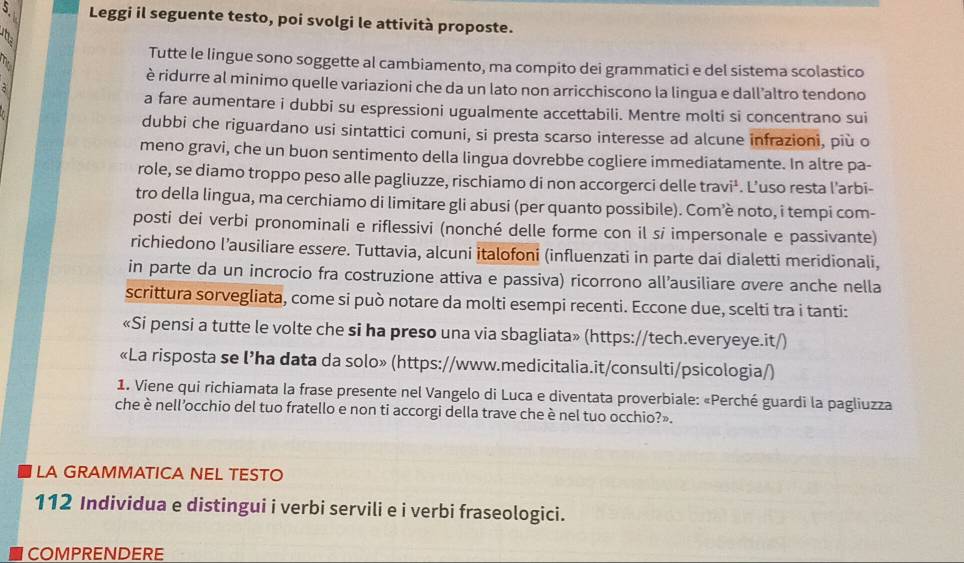 Leggi il seguente testo, poi svolgi le attività proposte.
te
h.
Tutte le lingue sono soggette al cambiamento, ma compito dei grammatici e del sistema scolastico
è ridurre al minimo quelle variazioni che da un lato non arricchiscono la lingua e dall’altro tendono
a fare aumentare i dubbi su espressioni ugualmente accettabili. Mentre molti si concentrano sui
dubbi che riguardano usi sintattici comuni, si presta scarso interesse ad alcune infrazioni, più o
meno gravi, che un buon sentimento della lingua dovrebbe cogliere immediatamente. In altre pa-
role, se diamo troppo peso alle pagliuzze, rischiamo di non accorgerci delle travi¹. L’uso resta l’arbi-
tro della lingua, ma cerchiamo di limitare gli abusi (per quanto possibile). Com’è noto, i tempi com-
posti dei verbi pronominali e riflessivi (nonché delle forme con il si impersonale e passivante)
richiedono l’ausiliare essere. Tuttavia, alcuni italofoni (influenzati in parte dai dialetti meridionali,
in parte da un incrocio fra costruzione attiva e passiva) ricorrono all’ausiliare σvere anche nella
scrittura sorvegliata, come si può notare da molti esempi recenti. Eccone due, scelti tra i tanti:
«Si pensi a tutte le volte che si ha preso una via sbagliata» (https://tech.everyeye.it/)
«La risposta se l’ha data da solo» (https://www.medicitalia.it/consulti/psicologia/)
1. Viene qui richiamata la frase presente nel Vangelo di Luca e diventata proverbiale: «Perché guardi la pagliuzza
che è nell’occhio del tuo fratello e non ti accorgi della trave che è nel tuo occhio?».
LA GRAMMATICA NEL TESTO
112 Individua e distingui i verbi servili e i verbi fraseologici.
COMPRENDERE