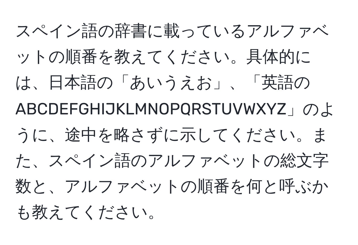 スペイン語の辞書に載っているアルファベットの順番を教えてください。具体的には、日本語の「あいうえお」、「英語のABCDEFGHIJKLMNOPQRSTUVWXYZ」のように、途中を略さずに示してください。また、スペイン語のアルファベットの総文字数と、アルファベットの順番を何と呼ぶかも教えてください。