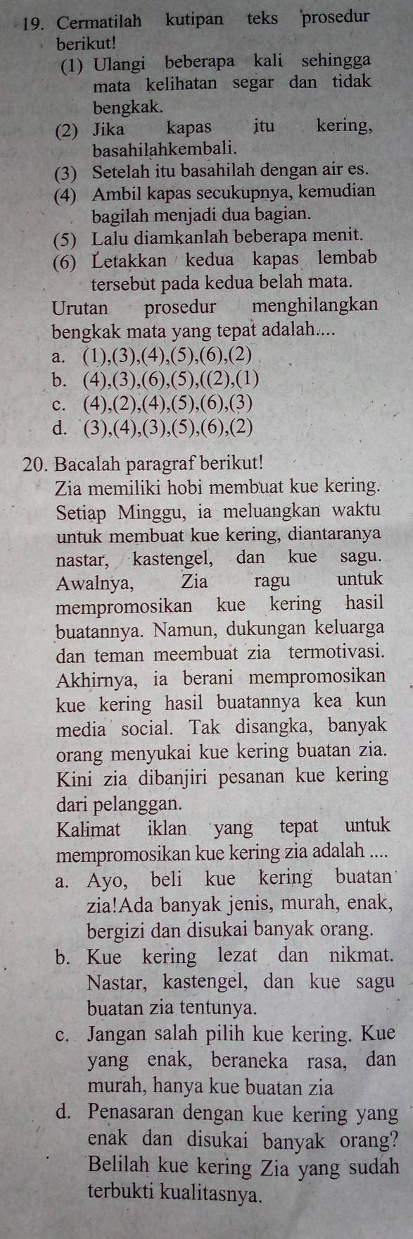 Cermatilah kutipan teks prosedur
berikut!
(1) Ulangi beberapa kali sehingga
mata kelihatan segar dan tidak
bengkak.
(2) Jika kapas jtu kering,
basahilahkembali.
(3) Setelah itu basahilah dengan air es.
(4) Ambil kapas secukupnya, kemudian
bagilah menjadi dua bagian.
(5) Lalu diamkanlah beberapa menit.
(6) Letakkan kedua kapas lembab
tersebut pada kedua belah mata.
Urutan prosedur menghilangkan
bengkak mata yang tepat adalah....
a. (1),(3),(4),(5),(6),(2)
b. (4),(3),(6),(5),((2),(1)
c. (4),(2),(4),(5),(6),(3)
d. (3),(4),(3),(5),(6),(2)
20. Bacalah paragraf berikut!
Zia memiliki hobi membuat kue kering.
Setiap Minggu, ia meluangkan waktu
untuk membuat kue kering, diantaranya
nastar, kastengel, dan kue sagu.
Awalnya, Zia  ragu untuk
mempromosikan kue kering hasil
buatannya. Namun, dukungan keluarga
dan teman meembuat zia termotivasi.
Akhirnya, ia berani mempromosikan
kue kering hasil buatannya kea kun
media social. Tak disangka, banyak
orang menyukai kue kering buatan zia.
Kini zia dibanjiri pesanan kue kering
dari pelanggan.
Kalimat iklan yang tepat untuk
mempromosikan kue kering zia adalah ....
a. Ayo, beli kue kering buatan
zia!Ada banyak jenis, murah, enak,
bergizi dan disukai banyak orang.
b. Kue kering lezat dan nikmat.
Nastar, kastengel, dan kue sagu
buatan zia tentunya.
c. Jangan salah pilih kue kering. Kue
yang enak, beraneka rasa, dan
murah, hanya kue buatan zia
d. Penasaran dengan kue kering yang
enak dan disukai banyak orang?
Belilah kue kering Zia yang sudah
terbukti kualitasnya.