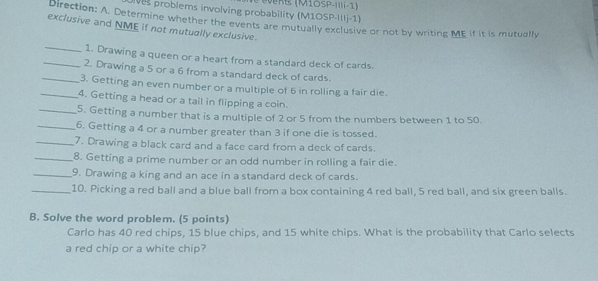 é évent (M1OSP-IIIi-1) 
Ulves problems involving probability (M1OSP-IIIj-1) 
Direction: A. Determine whether the events are mutually exclusive or not by writing ME if it is mutually 
exclusive and NME if not mutually exclusive. 
_ 
1. Drawing a queen or a heart from a standard deck of cards. 
_2. Drawing a 5 or a 6 from a standard deck of cards. 
_3. Getting an even number or a multiple of 6 in rolling a fair die. 
_4. Getting a head or a tail in flipping a coin. 
_5. Getting a number that is a multiple of 2 or 5 from the numbers between 1 to 50. 
_6. Getting a 4 or a number greater than 3 if one die is tossed. 
_7. Drawing a black card and a face card from a deck of cards. 
_8. Getting a prime number or an odd number in rolling a fair die. 
_9. Drawing a king and an ace in a standard deck of cards. 
_10. Picking a red ball and a blue ball from a box containing 4 red ball, 5 red ball, and six green balls. 
B. Solve the word problem. (5 points) 
Carlo has 40 red chips, 15 blue chips, and 15 white chips. What is the probability that Carlo selects 
a red chip or a white chip?