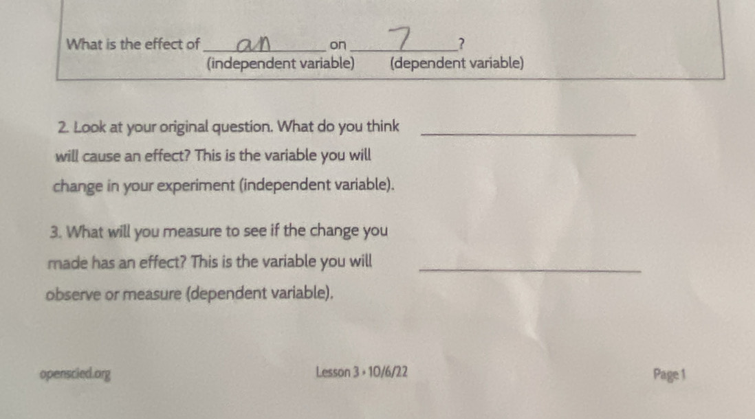 What is the effect of _on_ ?
(independent variable) (dependent variable)
2. Look at your original question. What do you think_
will cause an effect? This is the variable you will
change in your experiment (independent variable).
3. What will you measure to see if the change you
made has an effect? This is the variable you will_
observe or measure (dependent variable).
openscied.org Lesson 3 + 10/6/22 Page 1