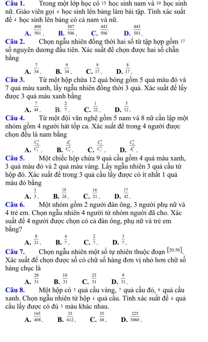 Trong một lớp học có 15 học sinh nam và 1 học sinh
nữ. Giáo viên gọi 4 học sinh lên bảng làm bài tập. Tính xác suất
để 4 học sinh lên bảng có cả nam và nữ.
A.  400/501 .  307/506 . C.  443/506 . D.  443/501. 
B.
Câu 2. Chọn ngẫu nhiên đồng thời hai số từ tập hợp gồm 17
số nguyên dương đầu tiên. Xác suất để chọn được hai số chẵn
bằng
A.  7/34 . B.  9/34 . C.  9/17 . D.  8/17 .
Câu 3. Từ một hộp chứa 12 quả bóng gồm 5 quả màu đó và
7 quả màu xanh, lấy ngẫu nhiên đồng thời 3 quả. Xác suất để lấy
được 3 quả màu xanh bằng
A.  7/44 . B.  2/7 . C.  1/22 . D.  5/12 .
Câu 4.  Từ một đội văn nghệ gồm 5 nam và 8 nữ cần lập một
nhóm gồm 4 người hát tốp ca. Xác suất để trong 4 người được
chọn đều là nam bằng
A. frac (C_8)^4(C_1)^4.
B. frac (A_5)^4(C_8)^4
C. frac (C_5)^4(C_1)^4.
D. frac (C_8)^4(A_1)^4.
Câu 5.  Một chiếc hộp chứa 9 quả cầu gồm 4 quả màu xanh,
3 quả màu đỏ và 2 quả màu vàng. Lấy ngẫu nhiên 3 quả cầu từ
hộp đó. Xác suất để trong 3 quả cầu lấy được có ít nhất 1 quả
màu đỏ bằng
B.  19/28 .
A.  1/3 .  16/21 . D.  17/42 .
C.
Câu 6.  Một nhóm gồm 2 người đàn ông, 3 người phụ nữ và
4 trẻ em. Chọn ngẫu nhiên 4 người từ nhóm người đã cho. Xác
suất để 4 người được chọn có cả đàn ông, phụ nữ và trẻ em
bằng?
A.  8/21 . B.  4/7 . C.  2/7 . D.  3/7 .
Câu 7. Chọn ngẫu nhiên một số tự nhiên thuộc đoạn [20;50].
Xác suất để chọn được số có chữ số hàng đơn vị nhỏ hơn chữ số
hàng chục là
A.  28/31   10/31  C.  23/31  D.  9/31. 
B.
Câu 8.  Một hộp có 5 quả cầu vàng, 7 quả cầu đỏ, 6 quả cầu
xanh. Chọn ngẫu nhiên từ hộp 4 quả cầu. Tính xác suất để 4 quả
cầu lấy được có đủ 3 màu khác nhau.
A.  165/408 . B.  35/612.  C.  35/68 . D.  225/3060 .