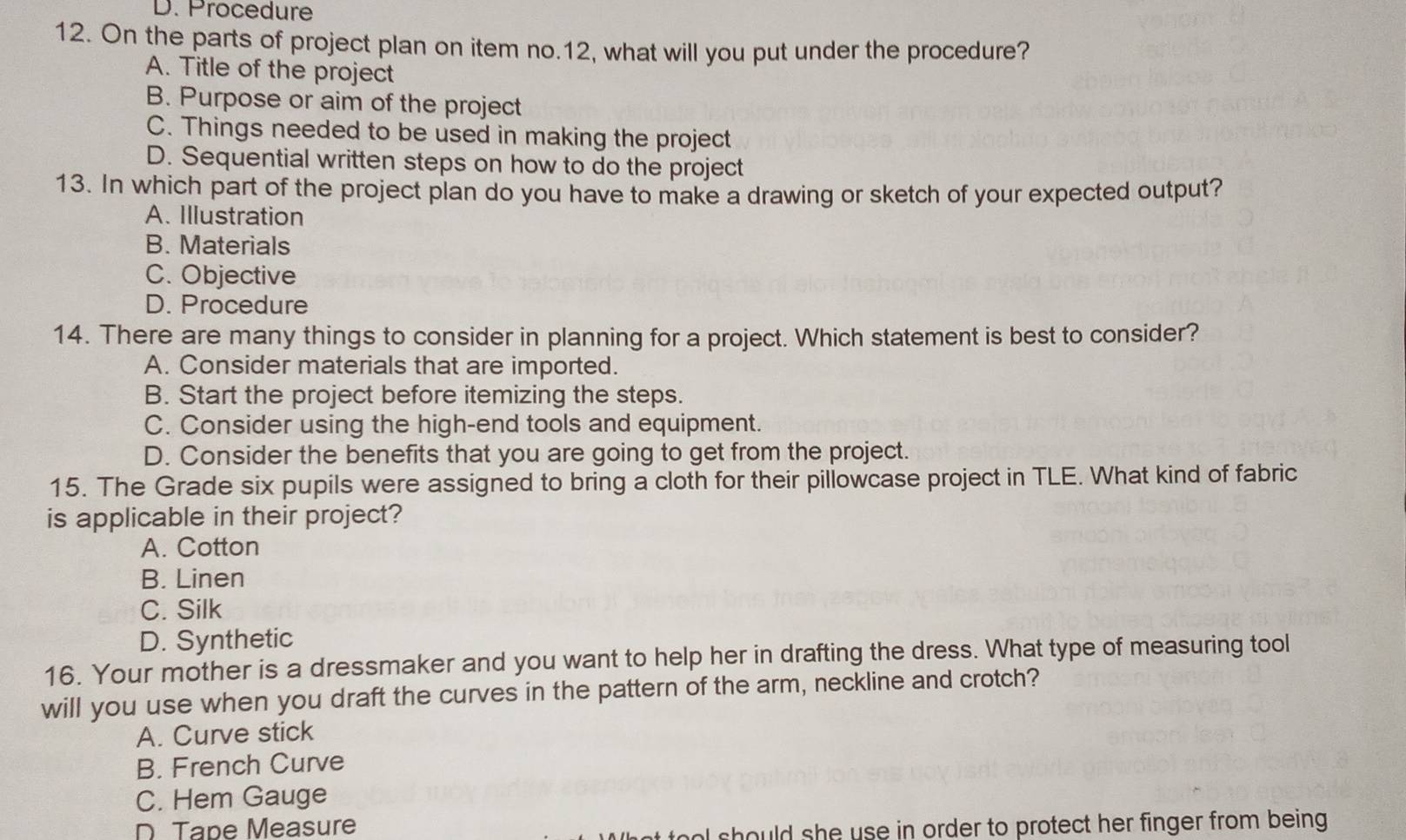 D. Procedure
12. On the parts of project plan on item no. 12, what will you put under the procedure?
A. Title of the project
B. Purpose or aim of the project
C. Things needed to be used in making the project
D. Sequential written steps on how to do the project
13. In which part of the project plan do you have to make a drawing or sketch of your expected output?
A. Illustration
B. Materials
C. Objective
D. Procedure
14. There are many things to consider in planning for a project. Which statement is best to consider?
A. Consider materials that are imported.
B. Start the project before itemizing the steps.
C. Consider using the high-end tools and equipment.
D. Consider the benefits that you are going to get from the project.
15. The Grade six pupils were assigned to bring a cloth for their pillowcase project in TLE. What kind of fabric
is applicable in their project?
A. Cotton
B. Linen
C. Silk
D. Synthetic
16. Your mother is a dressmaker and you want to help her in drafting the dress. What type of measuring tool
will you use when you draft the curves in the pattern of the arm, neckline and crotch?
A. Curve stick
B. French Curve
C. Hem Gauge
D Tape Measure
l should she use in order to protect her finger from being .