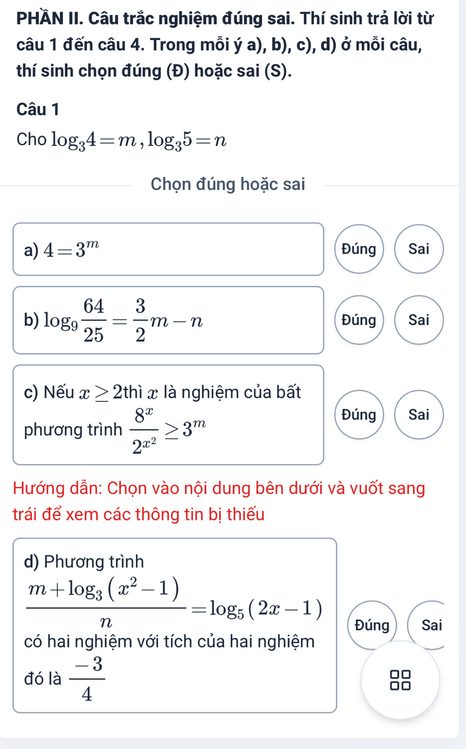 PHÄN II. Câu trắc nghiệm đúng sai. Thí sinh trả lời từ 
câu 1 đến câu 4. Trong mỗi ý a), b), c), d) ở mỗi câu, 
thí sinh chọn đúng (Đ) hoặc sai (S). 
Câu 1 
Cho log _34=m, log _35=n
Chọn đúng hoặc sai 
a) 4=3^m Đúng Sai 
b) log _9 64/25 = 3/2 m-n Đúng Sai 
c) Nếu x≥ 2thix là nghiệm của bất 
phương trình frac 8^x2^(x^2)≥ 3^m
Đúng Sai 
Hướng dẫn: Chọn vào nội dung bên dưới và vuốt sang 
trái để xem các thông tin bị thiếu 
d) Phương trình
frac m+log _3(x^2-1)n=log _5(2x-1)
Đúng Sai 
có hai nghiệm với tích của hai nghiệm 
đó là  (-3)/4 
□□
□□