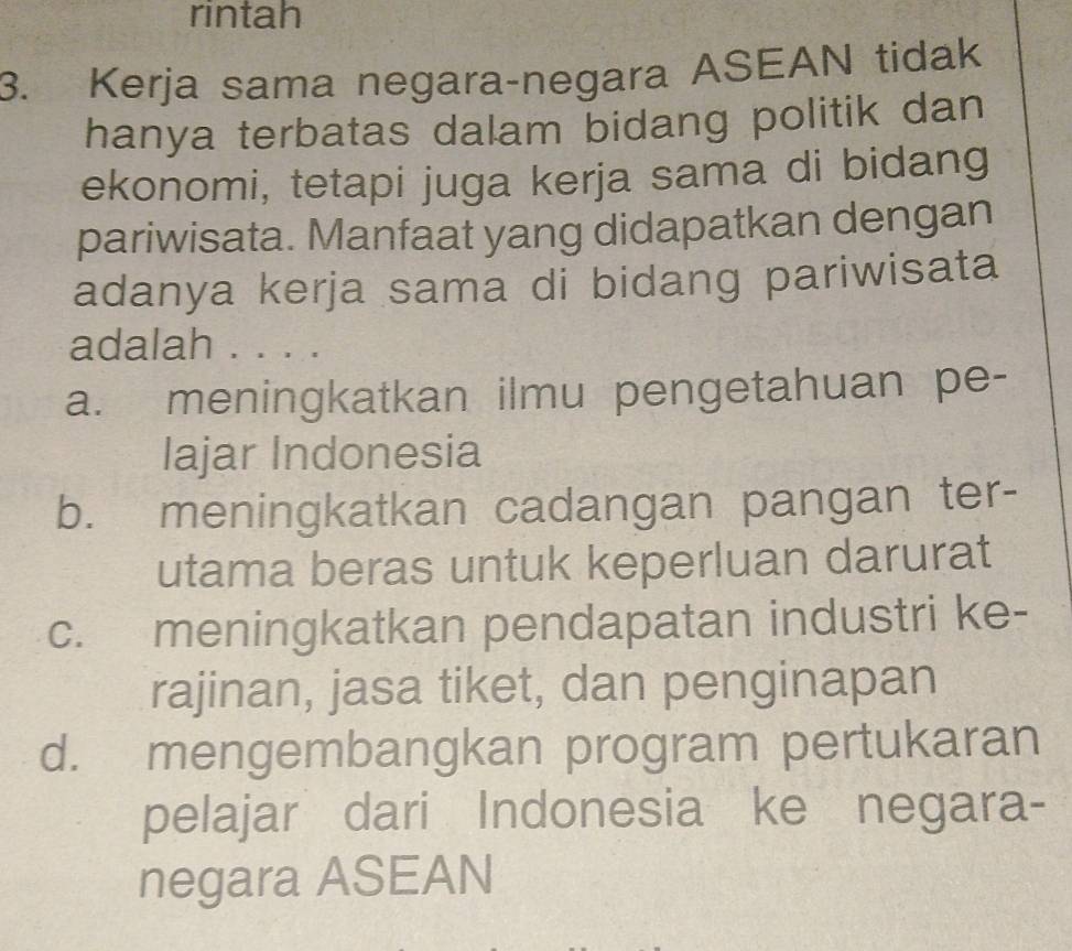 rintah
3. Kerja sama negara-negara ASEAN tidak
hanya terbatas dalam bidang politik dan
ekonomi, tetapi juga kerja sama di bidang
pariwisata. Manfaat yang didapatkan dengan
adanya kerja sama di bidang pariwisata
adalah . . . .
a. meningkatkan ilmu pengetahuan pe-
lajar Indonesia
b. meningkatkan cadangan pangan ter-
utama beras untuk keperluan darurat
c. meningkatkan pendapatan industri ke-
rajinan, jasa tiket, dan penginapan
d. mengembangkan program pertukaran
pelajar dari Indonesia ke negara-
negara ASEAN