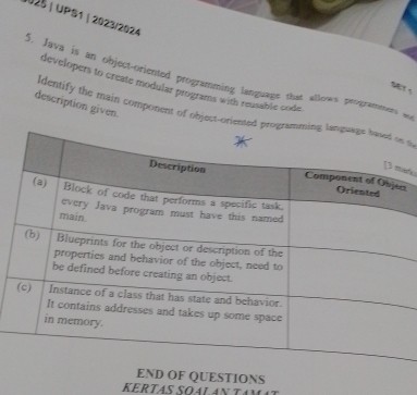 0025 |UPS1 | 2023/2024 
5. Java is an object-oriented programming language that Allows programmers an 
developers to create modular programs with reusable code 
description given. 
dentify the main component of object-oriented p s 
iño 
r 
OF QUESTIONS 
KERTAS SOALAN TAN