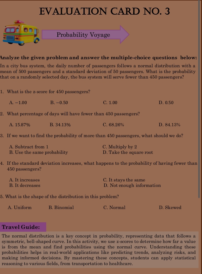 EVALUATION CARD NO. 3
Probability Voyage
Analyze the given problem and answer the multiple-choice questions below:
In a city bus system, the daily number of passengers follows a normal distribution with a
mean of 500 passengers and a standard deviation of 50 passengers. What is the probability
that on a randomly selected day, the bus system will serve fewer than 450 passengers?
1. What is the z-score for 450 passengers?
A. −1.00 B. -0.50 C. 1.00 D. 0.50
2. What percentage of days will have fewer than 450 passengers?
A. 15.87% B. 34.13% C. 68.26% D. 84.13%
3. If we want to find the probability of more than 450 passengers, what should we do?
A. Subtract from 1 C. Multiply by 2
B. Use the same probability D. Take the square root
4. If the standard deviation increases, what happens to the probability of having fewer than
450 passengers?
A. It increases C. It stays the same
B. It decreases D. Not enough information
5. What is the shape of the distribution in this problem?
A. Uniform B. Binomial C. Normal D. Skewed
Travel Guide:
The normal distribution is a key concept in probability, representing data that follows a
symmetric, bell-shaped curve. In this activity, we use z-scores to determine how far a value
is from the mean and find probabilities using the normal curve. Understanding these
probabilities helps in real-world applications like predicting trends, analyzing risks, and
making informed decisions. By mastering these concepts, students can apply statistical
reasoning to various fields, from transportation to healthcare.