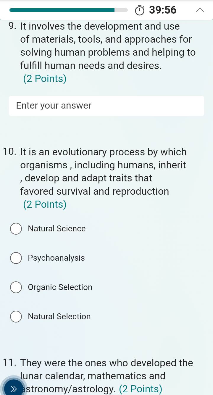 39:56 
9. It involves the development and use
of materials, tools, and approaches for
solving human problems and helping to
fulfill human needs and desires.
(2 Points)
Enter your answer
10. It is an evolutionary process by which
organisms , including humans, inherit
, develop and adapt traits that
favored survival and reproduction
(2 Points)
Natural Science
Psychoanalysis
Organic Selection
Natural Selection
11. They were the ones who developed the
lunar calendar, mathematics and
stronomy/astrology. (2 Points)