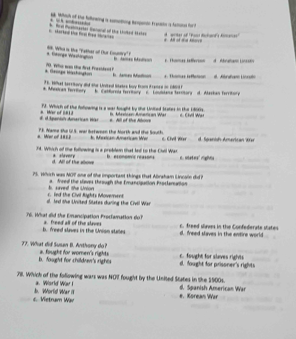 ea. Which of the following is something Benjamin Franklin is famous for f
a. U.s ambassador
b. Arst Pestmaster Gengral of the United States de writter of 'Boor Bishard's Aimanat'
c started the first free librarie
e. All of this Ahove
69. Who is the "Father of Our Country" ?
a. George Washington B. James Madisan e. Themas iefferson d Abratam Linsoin
70. Who was the first President?
a. George Washington b. James Madison e. Thamas Jefferson d. Abraham Lnsoin
71. What territory did the United States buy from France in 18047
a. Mexican Territery b. California territory C. Louisiana ferritory d. Alaskan ferritory
72. Which of the following is a war fought by the United States in the 1800s.
a. War of 1812 b. Mexican-American War 6. Civil War
d. d.Spanish-American War e. All of the Above
73. Name the U.S. war between the North and the South.
a. War of 1812 b. Mexican-American War 6 Civil War d. Spanish-Amørican War
74. Which of the following is a problem that led to the Civil War.
a. slavery b. economic reasons 6. states' rights
d. All of the above
75. Which was NOT one of the important things that Abraham Lincoln did?
a. freed the slaves through the Emancipation Proclamation
b. saved the Union
c. led the Civil Rights Movement
d. led the United States during the Civil War
76. What did the Emancipation Proclamation do?
a. freed all of the slaves c. freed slaves in the Confederate states
b. freed slaves in the Union states d. freed slaves in the entire world
77. What did Susan B. Anthony do?
a. fought for women's rights c. fought for slaves rights
b. fought for children's rights d. fought for prisoner's rights
78. Which of the following wars was NOT fought by the United States in the 1900s.
a. World War I d. Spanish American War
b. World War II e. Korean War
c. Vietnam War