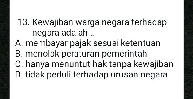 Kewajiban warga negara terhadap
negara adalah ...
A. membayar pajak sesuai ketentuan
B. menolak peraturan pemerintah
C. hanya menuntut hak tanpa kewajiban
D. tidak peduli terhadap urusan negara