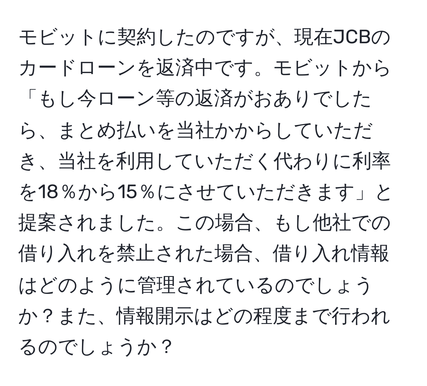 モビットに契約したのですが、現在JCBのカードローンを返済中です。モビットから「もし今ローン等の返済がおありでしたら、まとめ払いを当社かからしていただき、当社を利用していただく代わりに利率を18％から15％にさせていただきます」と提案されました。この場合、もし他社での借り入れを禁止された場合、借り入れ情報はどのように管理されているのでしょうか？また、情報開示はどの程度まで行われるのでしょうか？