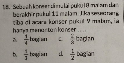 Sebuah konser dimulai pukul 8 malam dan
berakhir pukul 11 malam. Jika seseorang
tiba di acara konser pukul 9 malam, ia
hanya menonton konser . . . .
a.  1/4  bagian C.  2/3  bagian
b.  1/3  bagian d.  1/2  bagian