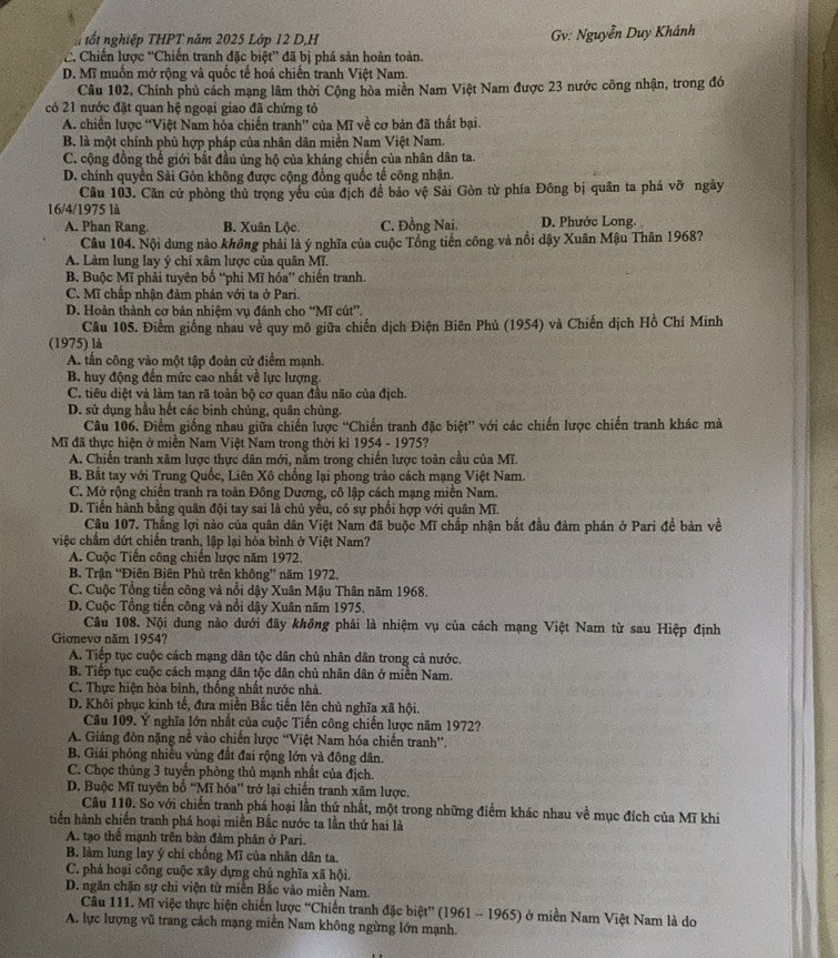 tốt nghiệp THPT năm 2025 Lớp 12 D,H Gv: Nguyễn Duy Khánh
C. Chiến lược “Chiến tranh đặc biệt” đã bị phá sản hoàn toàn.
D. Mĩ muồn mở rộng và quốc tế hoá chiến tranh Việt Nam.
Câu 102, Chính phủ cách mạng lâm thời Cộng hòa miền Nam Việt Nam được 23 nước công nhận, trong đó
có 21 nước đặt quan hệ ngoại giao đã chứng tỏ
A. chiến lược “Việt Nam hóa chiến tranh” của Mĩ về cơ bản đã thất bại.
B. là một chính phủ hợp pháp của nhân dân miền Nam Việt Nam.
C. cộng đồng thế giới bắt đầu ủng hộ của kháng chiến của nhân dân ta.
D. chính quyền Sải Gòn không được cộng đồng quốc tế công nhận.
Câu 103. Căn cứ phòng thủ trọng yểu của địch đề bảo vệ Sải Gòn từ phía Đông bị quân ta phá vỡ ngày
16/4/1975 là
A. Phan Rang. B. Xuân Lộc. C. Đồng Nai. D. Phước Long.
Câu 104. Nội dung nào không phải là ý nghĩa của cuộc Tổng tiến công và nổi dậy Xuân Mậu Thân 1968?
A. Làm lung lay ý chỉ xâm lược của quân Mĩ.
B. Buộc Mĩ phải tuyên bố “phi Mĩ hóa” chiến tranh.
C. Mĩ chấp nhận đàm phán với ta ở Pari.
D. Hoàn thành cơ bản nhiệm vụ đánh cho “Mĩ cút”.
Câu 105. Điểm giống nhau về quy mô giữa chiến dịch Điện Biên Phủ (1954) và Chiến dịch Hồ Chí Minh
(1975) là
A. tấn công vào một tập đoàn cử điểm mạnh.
B. huy động đến mức cao nhất về lực lượng.
C. tiêu diệt và làm tan rã toàn bộ cơ quan đầu não của địch.
D. sử dụng hầu hết các binh chủng, quân chủng.
Câu 106. Điểm giống nhau giữa chiến lược 'Chiến tranh đặc biệt” với các chiến lược chiến tranh khác mà
Mĩ đã thực hiện ở miền Nam Việt Nam trong thời kỉ 1954 - 1975?
A. Chiến tranh xâm lược thực dân mới, nằm trong chiến lược toàn cầu của Mĩ.
B. Bắt tay với Trung Quốc, Liên Xô chống lại phong trào cách mạng Việt Nam.
C. Mở rộng chiến tranh ra toàn Đông Dương, cô lập cách mạng miền Nam.
D. Tiến hành bằng quân đội tay sai là chủ yếu, có sự phối hợp với quân Mĩ.
Câu 107. Thắng lợi nào của quân dân Việt Nam đã buộc Mĩ chấp nhận bắt đầu đàm phán ở Pari đề bản về
việc chẩm dứt chiến tranh, lập lại hòa bình ở Việt Nam?
A. Cuộc Tiến công chiến lược năm 1972.
B. Trận “Điên Biên Phủ trên không” năm 1972.
C. Cuộc Tổng tiến công và nổi dậy Xuân Mậu Thân năm 1968.
D. Cuộc Tổng tiến công và nổi dậy Xuân năm 1975.
Câu 108. Nội dung nào đưới đây không phải là nhiệm vụ của cách mạng Việt Nam từ sau Hiệp định
Giơnevo năm 1954?
A. Tiếp tục cuộc cách mạng dân tộc dân chủ nhân dân trong cả nước.
B. Tiếp tục cuộc cách mạng dân tộc dân chủ nhân dân ở miền Nam.
C. Thực hiện hòa bình, thống nhất nước nhà.
D. Khôi phục kinh tế, đưa miền Bắc tiến lên chủ nghĩa xã hội.
Câu 109. Ý nghĩa lớn nhất của cuộc Tiến công chiến lược năm 1972?
A. Giáng đòn nặng nề vào chiến lược “Việt Nam hóa chiến tranh”.
B. Giải phóng nhiều vùng đất đai rộng lớn và đông dân.
C. Chọc thủng 3 tuyến phòng thủ mạnh nhất của địch.
D. Buộc Mĩ tuyên bố “Mĩ hóa” trở lại chiến tranh xâm lược.
Câu 110. So với chiến tranh phá hoại lần thứ nhất, một trong những điểm khác nhau về mục đích của Mĩ khi
tiến hành chiến tranh phá hoại miền Bắc nước ta lần thứ hai là
A. tạo thể mạnh trên bản đảm phần ở Pari.
B. làm lung lay ý chí chống Mĩ của nhân dân ta.
C. phá hoại công cuộc xây dựng chủ nghĩa xã hội.
D. ngăn chặn sự chi viện từ miễn Bắc vào miền Nam.
Câu 111. Mĩ việc thực hiện chiến lược “Chiến tranh đặc biệt'' (1961 - 1965) ở miền Nam Việt Nam là do
A. lực lượng vũ trang cách mạng miền Nam không ngừng lớn mạnh