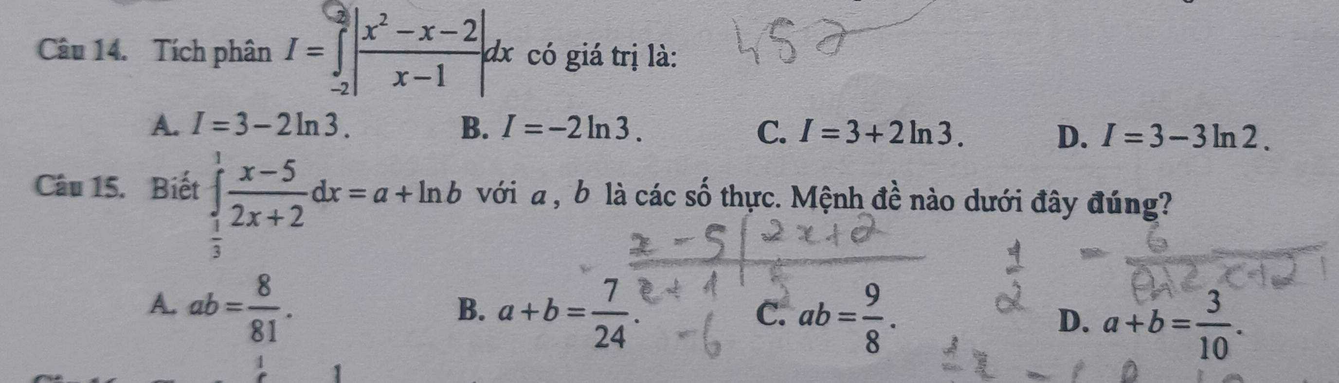 Tích phân I=∈tlimits _(-2)^0| (x^2-x-2)/x-1 dx có giá trị là:
A. I=3-2ln 3. B. I=-2ln 3. C. I=3+2ln 3. D. I=3-3ln 2.
∈tlimits _ 1/3 ^1 (x-5)/2x+2 dx=a+ln b
Câu 15. Biết với a, b là các số thực. Mệnh đề nào dưới đây đúng?
A. ab= 8/81 .
B. a+b= 7/24 .
C. ab= 9/8 .
D. a+b= 3/10 . 
1 1