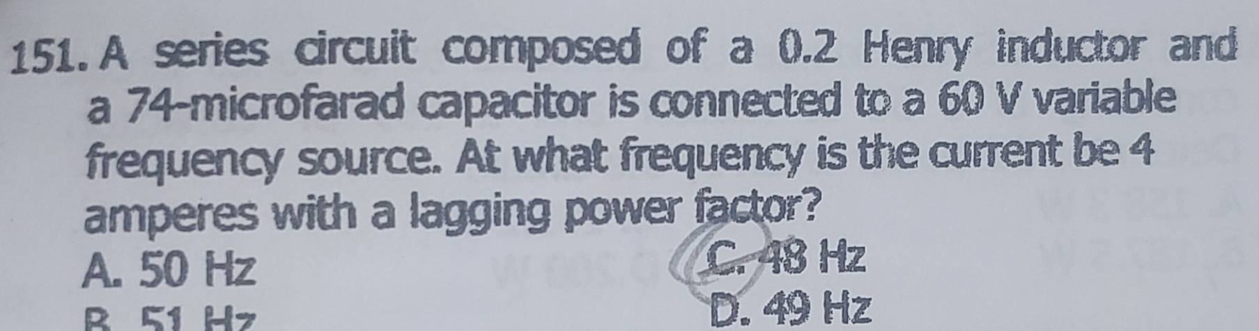 A series circuit composed of a 0.2 Henry inductor and
a 74 -microfarad capacitor is connected to a 60 V variable
frequency source. At what frequency is the current be 4
amperes with a lagging power factor?
A. 50 Hz C. 48 Hz
B 51 Hz
D. 49 Hz