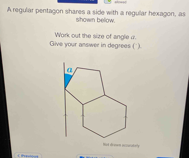 allowed 
A regular pentagon shares a side with a regular hexagon, as 
shown below. 
Work out the size of angle a. 
Give your answer in degrees (*). 
Not drawn accurately 
< Previous