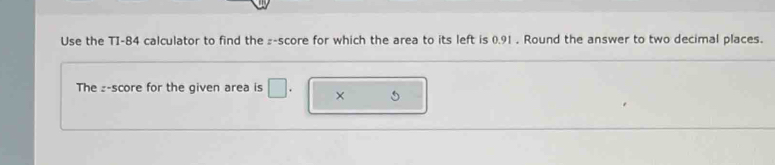 Use the TI-84 calculator to find the ₂ -score for which the area to its left is 0.91. Round the answer to two decimal places. 
The z-score for the given area is □. ×