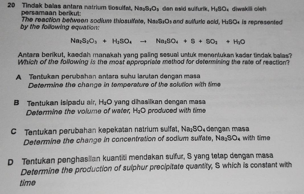 Tindak balas antara natrium tiosulfat, Na_2S_2O_3 dan asid sulfurik, H_2SO diwakili oleh
persamaan berikut:
The reaction between sodium thiosulfate, Na_2S_2O_3 and sulfuric acid, H_2SO_4 is represented
by the following equation:
Na_2S_2O_3+H_2SO_4to Na_2SO_4+S+SO_2+H_2O
Antara berikut, kaedah manakah yang paling sesual untuk menentukan kadar tindak balas?
Which of the following is the most appropriate method for determining the rate of reaction?
A Tentukan perubahan antara suhu larutan dengan masa
Determine the change in temperature of the solution with time
B Tentukan isipadu air, H_2O yang dihasilkan dengan masa 
Determine the volume of water, H_2O produced with time
C Tentukan perubahan kepekatan natrium sulfat, Na_2SO_4 dengan masa
Determine the change in concentration of sodium sulfate, Na_2SO_4 with time
D Tentukan penghasilan kuantiti mendakan sulfur, S yang tetap dengan masa
Determine the production of sulphur precipitate quantity, S which is constant with
time