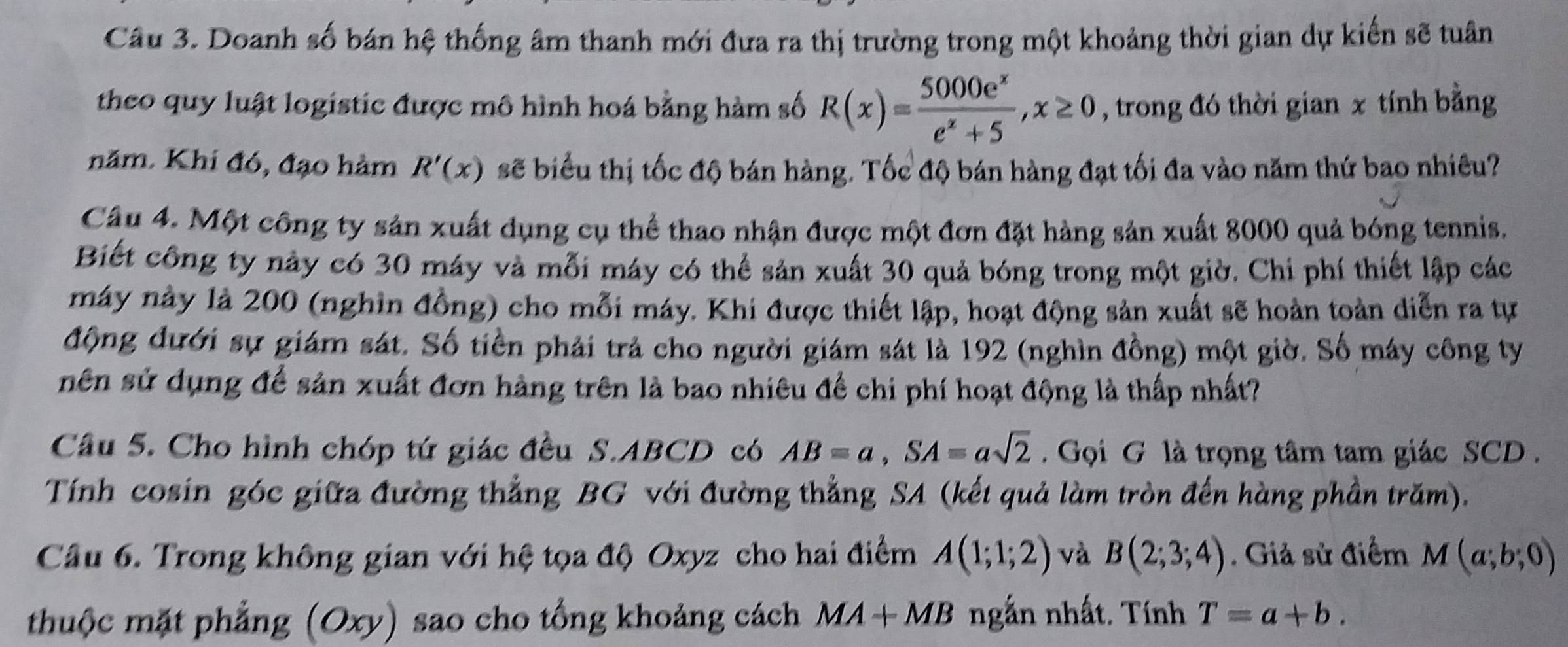 Doanh số bán hệ thống âm thanh mới đưa ra thị trường trong một khoảng thời gian dự kiến sẽ tuân
theo quy luật logistic được mô hình hoá bằng hàm số R(x)= 5000e^x/e^x+5 ,x≥ 0 , trong đó thời gian x tính bằng
năm. Khí đó, đạo hàm R'(x) sẽ biểu thị tốc độ bán hàng. Tốc độ bán hàng đạt tối đa vào năm thứ bao nhiêu?
Câu 4. Một công ty sản xuất dụng cụ thể thao nhận được một đơn đặt hàng sản xuất 8000 quả bóng tennis.
Biết công ty này có 30 máy và mỗi máy có thể sản xuất 30 quả bóng trong một giờ. Chi phí thiết lập các
máy này là 200 (nghìn đồng) cho mỗi máy. Khi được thiết lập, hoạt động sản xuất sẽ hoàn toàn diễn ra tự
động đưới sự giám sát. Số tiền phải trả cho người giám sát là 192 (nghìn đồng) một giờ. Số máy công ty
nên sử dụng để sản xuất đơn hàng trên là bao nhiêu để chi phí hoạt động là thấp nhất?
Câu 5. Cho hình chóp tứ giác đều S.ABCD có AB=a,SA=asqrt(2) Gọi G là trọng tâm tam giác SCD .
Tính cosin góc giữa đường thẳng BG với đường thẳng SA (kết quả làm tròn đến hàng phần trăm).
Câu 6. Trong không gian với hệ tọa độ Oxyz cho hai điểm A(1;1;2) và B(2;3;4). Giả sử điểm M(a;b;0)
thuộc mặt phẳng (Oxy) sao cho tổng khoảng cách MA+MB ngắn nhất. Tính T=a+b.