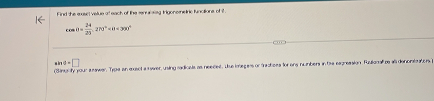 Find the exact value of each of the remaining trigonometric functions of 0.
cos θ = 24/25 , 270° <360°
sin θ =□
(Simplify your answer. Type an exact answer, using radicals as needed. Use integers or fractions for any numbers in the expression. Rationalize all denominators.)