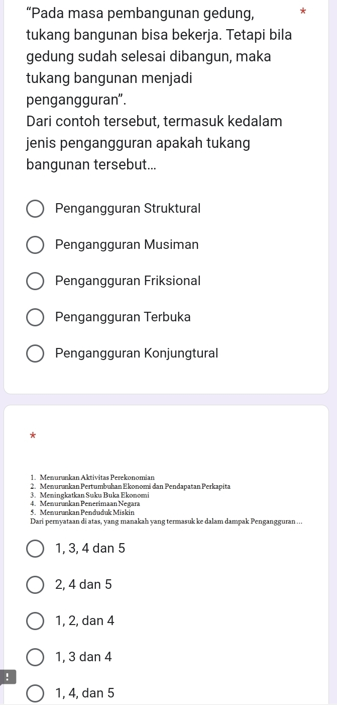 “Pada masa pembangunan gedung,
tukang bangunan bisa bekerja. Tetapi bila
gedung sudah selesai dibangun, maka
tukang bangunan menjadi
pengangguran".
Dari contoh tersebut, termasuk kedalam
jenis pengangguran apakah tukang
bangunan tersebut...
Pengangguran Struktural
Pengangguran Musiman
Pengangguran Friksional
Pengangguran Terbuka
Pengangguran Konjungtural
*
1. Menurunkan Aktivitas Perekonomian
2. Menurunkan Pertumbuhan Ekonomi dan Pendapatan Perkapita
3. Meningkatkan Suku Buka Ekonomi
4. Menurunkan Penerimaan Negara
5. Menurunkan Penduduk Miskin
Dari pernyataan di atas, yang manakah yang termasuk ke dalam dampak Pengangguran …..
1, 3, 4 dan 5
2, 4 dan 5
1, 2, dan 4
1, 3 dan 4!
1, 4, dan 5